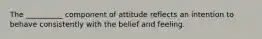 The __________ component of attitude reflects an intention to behave consistently with the belief and feeling.