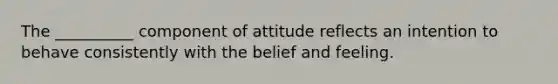 The __________ component of attitude reflects an intention to behave consistently with the belief and feeling.