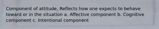 Component of attitude, Reflects how one expects to behave toward or in the situation a. Affective component b. Cognitive component c. Intentional component