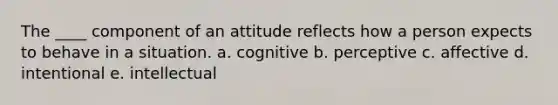 The ____ component of an attitude reflects how a person expects to behave in a situation. a. cognitive b. perceptive c. affective d. intentional e. intellectual