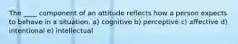 The ____ component of an attitude reflects how a person expects to behave in a situation. a) cognitive b) perceptive c) affective d) intentional e) intellectual