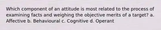 Which component of an attitude is most related to the process of examining facts and weighing the objective merits of a target? a. Affective b. Behavioural c. Cognitive d. Operant