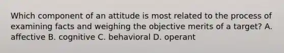 Which component of an attitude is most related to the process of examining facts and weighing the objective merits of a target? A. affective B. cognitive C. behavioral D. operant