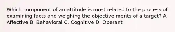 Which component of an attitude is most related to the process of examining facts and weighing the objective merits of a target? A. Affective B. Behavioral C. Cognitive D. Operant