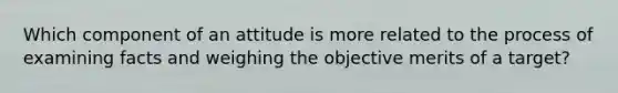 Which component of an attitude is more related to the process of examining facts and weighing the objective merits of a target?