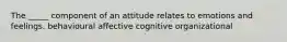 The _____ component of an attitude relates to emotions and feelings. behavioural affective cognitive organizational