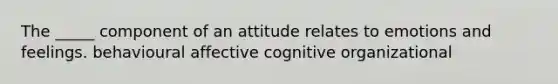 The _____ component of an attitude relates to emotions and feelings. behavioural affective cognitive organizational