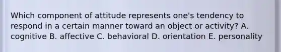 Which component of attitude represents one's tendency to respond in a certain manner toward an object or activity? A. cognitive B. affective C. behavioral D. orientation E. personality