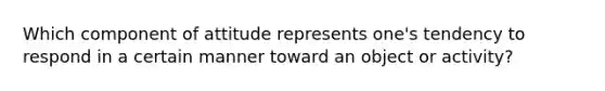 Which component of attitude represents one's tendency to respond in a certain manner toward an object or activity?