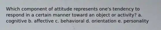 Which component of attitude represents one's tendency to respond in a certain manner toward an object or activity? a. cognitive b. affective c. behavioral d. orientation e. personality