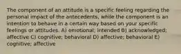 The component of an attitude is a specific feeling regarding the personal impact of the antecedents, while the component is an intention to behave in a certain way based on your specific feelings or attitudes. A) emotional; intended B) acknowledged; affective C) cognitive; behavioral D) affective; behavioral E) cognitive; affective