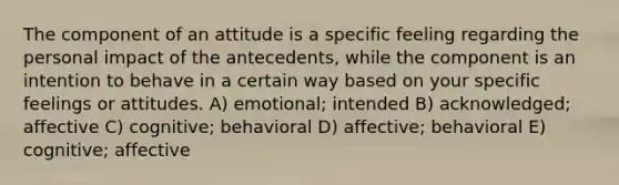 The component of an attitude is a specific feeling regarding the personal impact of the antecedents, while the component is an intention to behave in a certain way based on your specific feelings or attitudes. A) emotional; intended B) acknowledged; affective C) cognitive; behavioral D) affective; behavioral E) cognitive; affective