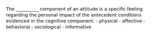 The __________ component of an attitude is a specific feeling regarding the personal impact of the antecedent conditions evidenced in the cognitive component. - physical - affective - behavioral - sociological - informative