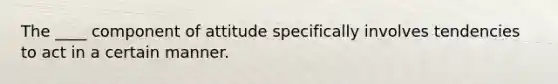 The ____ component of attitude specifically involves tendencies to act in a certain manner.