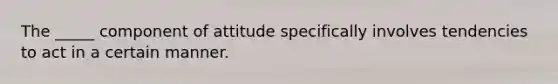 The _____ component of attitude specifically involves tendencies to act in a certain manner.