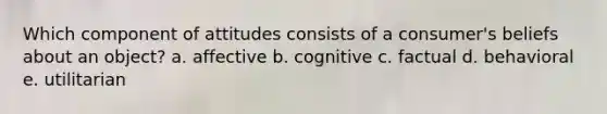 Which component of attitudes consists of a consumer's beliefs about an object? a. affective b. cognitive c. factual d. behavioral e. utilitarian