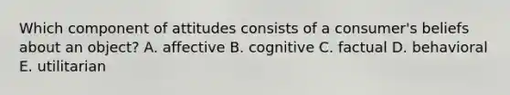 Which component of attitudes consists of a consumer's beliefs about an object? A. affective B. cognitive C. factual D. behavioral E. utilitarian