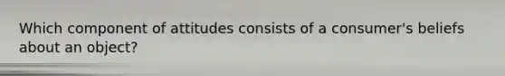 Which component of attitudes consists of a consumer's beliefs about an object?