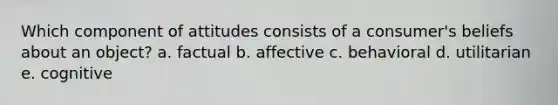 Which component of attitudes consists of a consumer's beliefs about an object? a. factual b. affective c. behavioral d. utilitarian e. cognitive