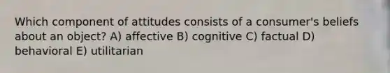 Which component of attitudes consists of a consumer's beliefs about an object? A) affective B) cognitive C) factual D) behavioral E) utilitarian