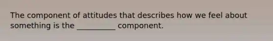 The component of attitudes that describes how we feel about something is the __________ component.