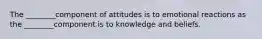 The ________component of attitudes is to emotional reactions as the ________component is to knowledge and beliefs.