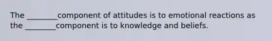 The ________component of attitudes is to emotional reactions as the ________component is to knowledge and beliefs.