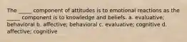 The _____ component of attitudes is to emotional reactions as the _____ component is to knowledge and beliefs. a. evaluative; behavioral b. affective; behavioral c. evaluative; cognitive d. affective; cognitive