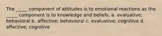 The _____ component of attitudes is to emotional reactions as the _____ component is to knowledge and beliefs. a. evaluative; behavioral b. affective; behavioral c. evaluative; cognitive d. affective; cognitive