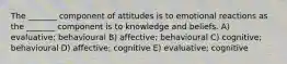 The _______ component of attitudes is to emotional reactions as the _______ component is to knowledge and beliefs. A) evaluative; behavioural B) affective; behavioural C) cognitive; behavioural D) affective; cognitive E) evaluative; cognitive