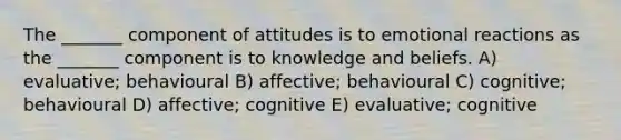 The _______ component of attitudes is to emotional reactions as the _______ component is to knowledge and beliefs. A) evaluative; behavioural B) affective; behavioural C) cognitive; behavioural D) affective; cognitive E) evaluative; cognitive