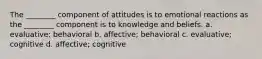 The ________ component of attitudes is to emotional reactions as the ________ component is to knowledge and beliefs. a. evaluative; behavioral b. affective; behavioral c. evaluative; cognitive d. affective; cognitive