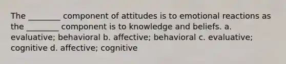 The ________ component of attitudes is to emotional reactions as the ________ component is to knowledge and beliefs. a. evaluative; behavioral b. affective; behavioral c. evaluative; cognitive d. affective; cognitive