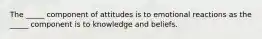 The _____ component of attitudes is to emotional reactions as the _____ component is to knowledge and beliefs.