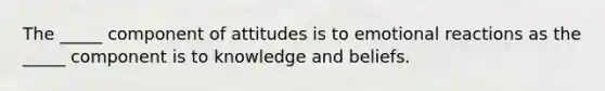 The _____ component of attitudes is to emotional reactions as the _____ component is to knowledge and beliefs.