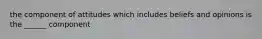 the component of attitudes which includes beliefs and opinions is the ______ component