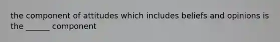 the component of attitudes which includes beliefs and opinions is the ______ component