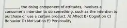 ________, the doing component of attitudes, involves a consumer's intention to do something, such as the intention to purchase or use a certain product. A) Affect B) Cognition C) Behavior D) Motivation E) Personality