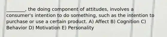 ________, the doing component of attitudes, involves a consumer's intention to do something, such as the intention to purchase or use a certain product. A) Affect B) Cognition C) Behavior D) Motivation E) Personality