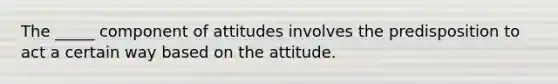 The _____ component of attitudes involves the predisposition to act a certain way based on the attitude.