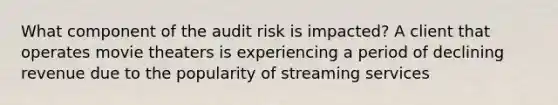 What component of the audit risk is impacted? A client that operates movie theaters is experiencing a period of declining revenue due to the popularity of streaming services