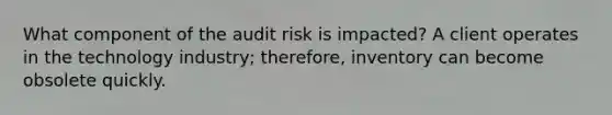 What component of the audit risk is impacted? A client operates in the technology industry; therefore, inventory can become obsolete quickly.