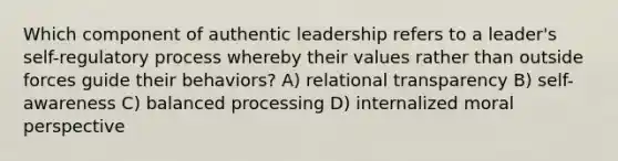 Which component of authentic leadership refers to a leader's self-regulatory process whereby their values rather than outside forces guide their behaviors? A) relational transparency B) self-awareness C) balanced processing D) internalized moral perspective