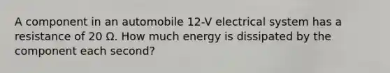 A component in an automobile 12-V electrical system has a resistance of 20 Ω. How much energy is dissipated by the component each second?