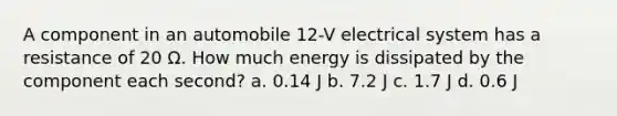 A component in an automobile 12-V electrical system has a resistance of 20 Ω. How much energy is dissipated by the component each second? a. 0.14 J b. 7.2 J c. 1.7 J d. 0.6 J