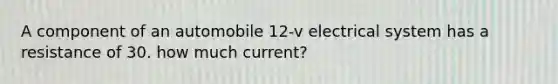 A component of an automobile 12-v electrical system has a resistance of 30. how much current?