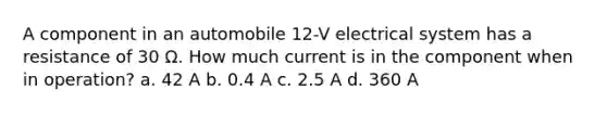 A component in an automobile 12-V electrical system has a resistance of 30 Ω. How much current is in the component when in operation? a. 42 A b. 0.4 A c. 2.5 A d. 360 A