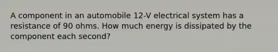 A component in an automobile 12-V electrical system has a resistance of 90 ohms. How much energy is dissipated by the component each second?