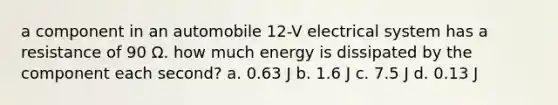 a component in an automobile 12-V electrical system has a resistance of 90 Ω. how much energy is dissipated by the component each second? a. 0.63 J b. 1.6 J c. 7.5 J d. 0.13 J