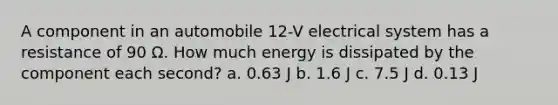 A component in an automobile 12-V electrical system has a resistance of 90 Ω. How much energy is dissipated by the component each second? a. 0.63 J b. 1.6 J c. 7.5 J d. 0.13 J